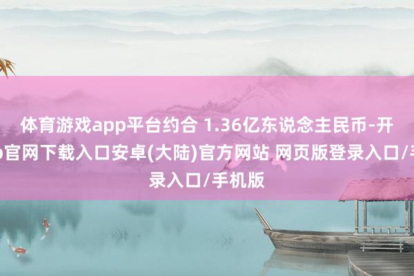 体育游戏app平台约合 1.36亿东说念主民币-开云app官网下载入口安卓(大陆)官方网站 网页版登录入口/手机版