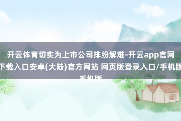 开云体育切实为上市公司排纷解难-开云app官网下载入口安卓(大陆)官方网站 网页版登录入口/手机版
