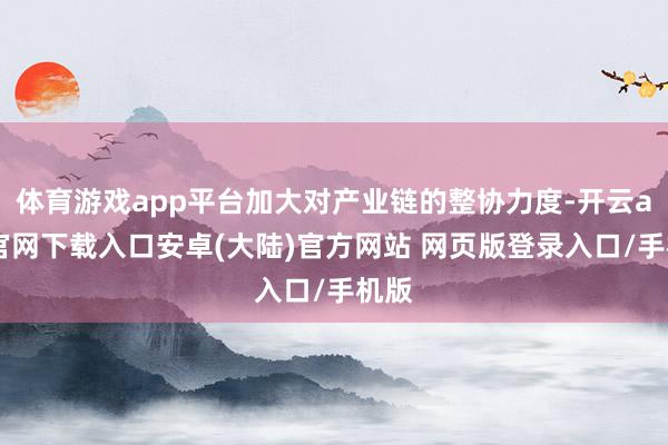 体育游戏app平台加大对产业链的整协力度-开云app官网下载入口安卓(大陆)官方网站 网页版登录入口/手机版