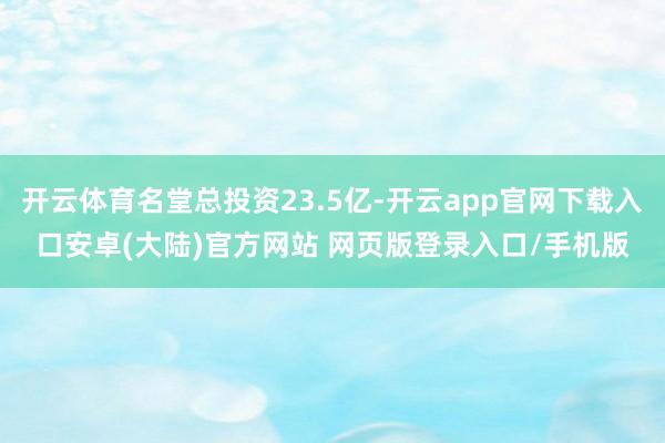 开云体育名堂总投资23.5亿-开云app官网下载入口安卓(大陆)官方网站 网页版登录入口/手机版