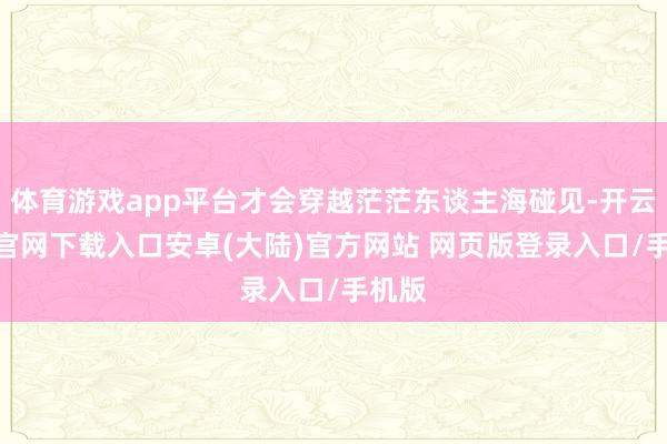 体育游戏app平台才会穿越茫茫东谈主海碰见-开云app官网下载入口安卓(大陆)官方网站 网页版登录入口/手机版