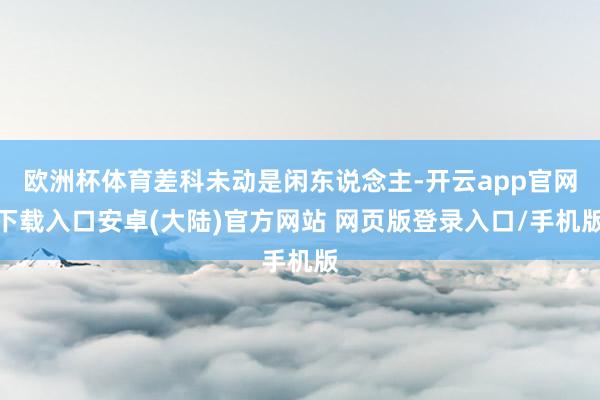 欧洲杯体育差科未动是闲东说念主-开云app官网下载入口安卓(大陆)官方网站 网页版登录入口/手机版