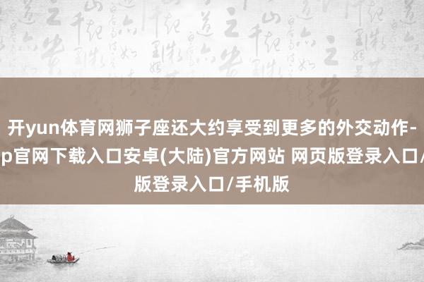 开yun体育网狮子座还大约享受到更多的外交动作-开云app官网下载入口安卓(大陆)官方网站 网页版登录入口/手机版