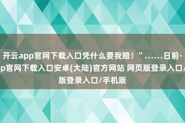 开云app官网下载入口凭什么要我赔！”……日前-开云app官网下载入口安卓(大陆)官方网站 网页版登录入口/手机版