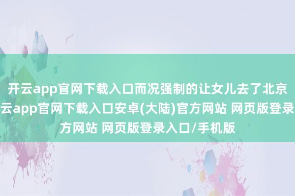 开云app官网下载入口而况强制的让女儿去了北京工业大学-开云app官网下载入口安卓(大陆)官方网站 网页版登录入口/手机版