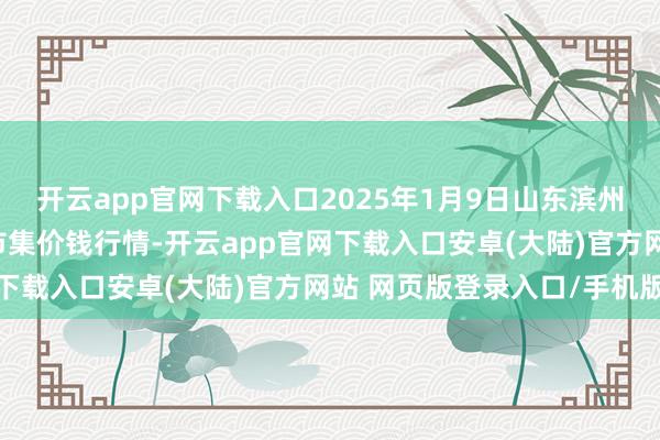 开云app官网下载入口2025年1月9日山东滨州(六街）鲁北蔬菜批发市集价钱行情-开云app官网下载入口安卓(大陆)官方网站 网页版登录入口/手机版