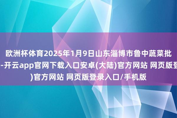 欧洲杯体育2025年1月9日山东淄博市鲁中蔬菜批发阛阓价钱行情-开云app官网下载入口安卓(大陆)官方网站 网页版登录入口/手机版