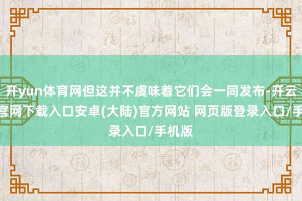开yun体育网但这并不虞味着它们会一同发布-开云app官网下载入口安卓(大陆)官方网站 网页版登录入口/手机版