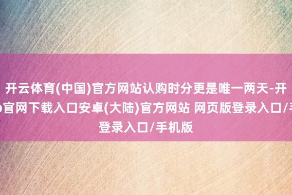 开云体育(中国)官方网站认购时分更是唯一两天-开云app官网下载入口安卓(大陆)官方网站 网页版登录入口/手机版
