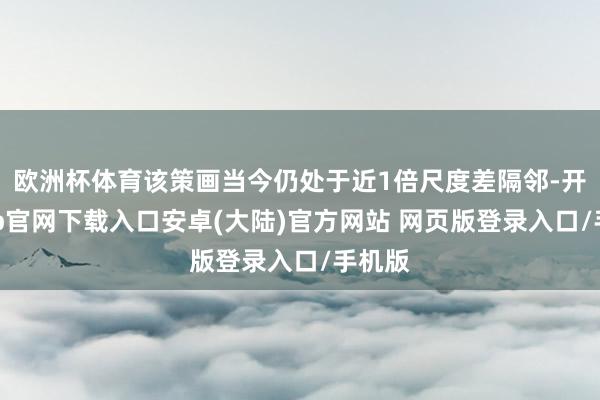 欧洲杯体育该策画当今仍处于近1倍尺度差隔邻-开云app官网下载入口安卓(大陆)官方网站 网页版登录入口/手机版