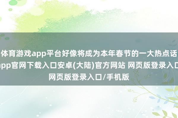 体育游戏app平台好像将成为本年春节的一大热点话题-开云app官网下载入口安卓(大陆)官方网站 网页版登录入口/手机版