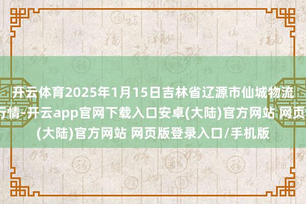 开云体育2025年1月15日吉林省辽源市仙城物流园区有限公司价钱行情-开云app官网下载入口安卓(大陆)官方网站 网页版登录入口/手机版