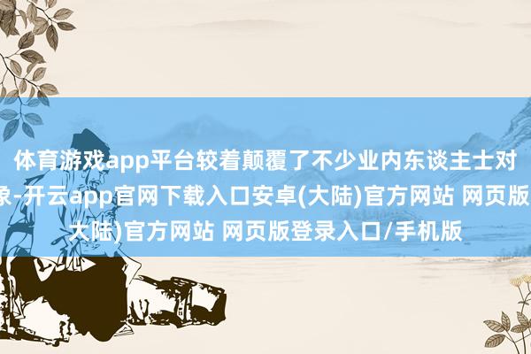 体育游戏app平台较着颠覆了不少业内东谈主士对他的固有鹰派印象-开云app官网下载入口安卓(大陆)官方网站 网页版登录入口/手机版
