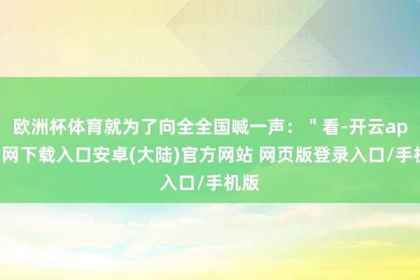 欧洲杯体育就为了向全全国喊一声：＂看-开云app官网下载入口安卓(大陆)官方网站 网页版登录入口/手机版