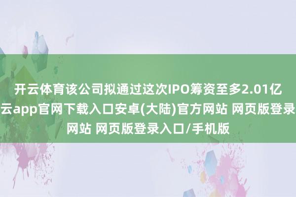 开云体育该公司拟通过这次IPO筹资至多2.01亿好意思元-开云app官网下载入口安卓(大陆)官方网站 网页版登录入口/手机版
