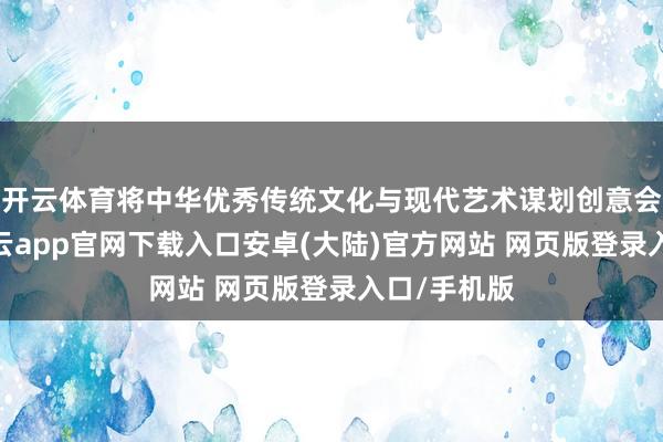 开云体育将中华优秀传统文化与现代艺术谋划创意会通呈现-开云app官网下载入口安卓(大陆)官方网站 网页版登录入口/手机版