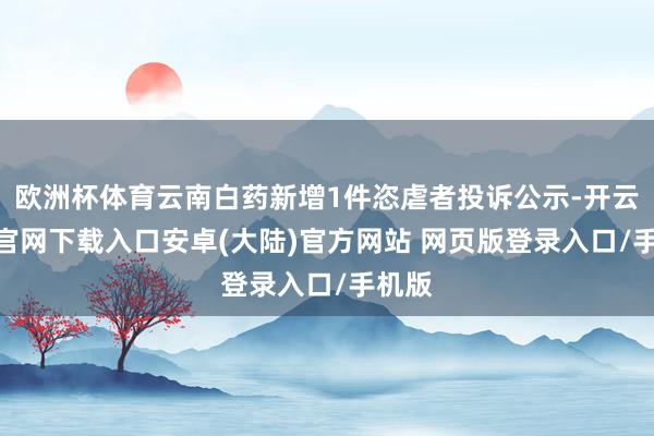 欧洲杯体育云南白药新增1件恣虐者投诉公示-开云app官网下载入口安卓(大陆)官方网站 网页版登录入口/手机版