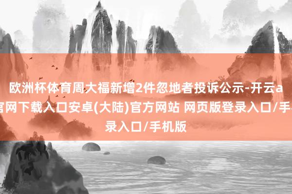 欧洲杯体育周大福新增2件忽地者投诉公示-开云app官网下载入口安卓(大陆)官方网站 网页版登录入口/手机版