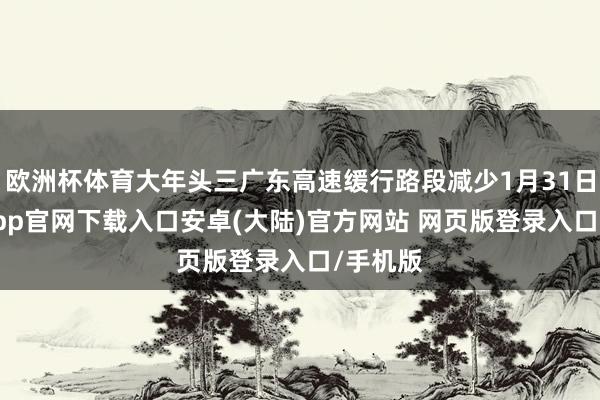 欧洲杯体育大年头三广东高速缓行路段减少1月31日-开云app官网下载入口安卓(大陆)官方网站 网页版登录入口/手机版