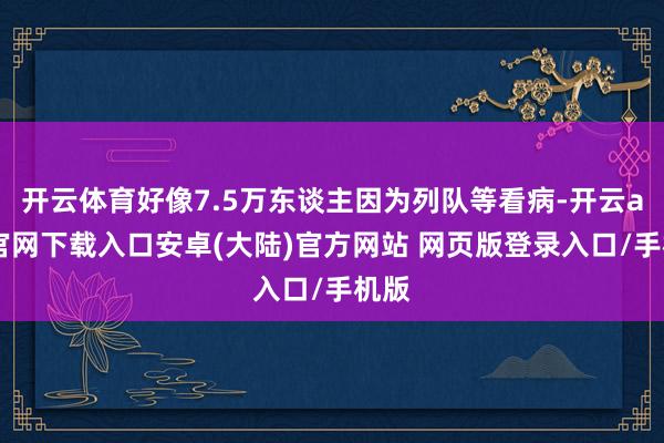 开云体育好像7.5万东谈主因为列队等看病-开云app官网下载入口安卓(大陆)官方网站 网页版登录入口/手机版