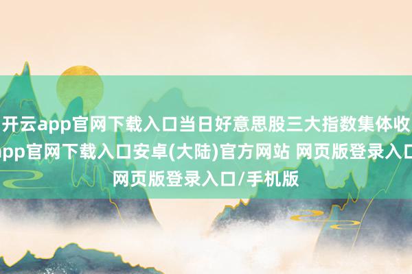 开云app官网下载入口当日好意思股三大指数集体收跌-开云app官网下载入口安卓(大陆)官方网站 网页版登录入口/手机版