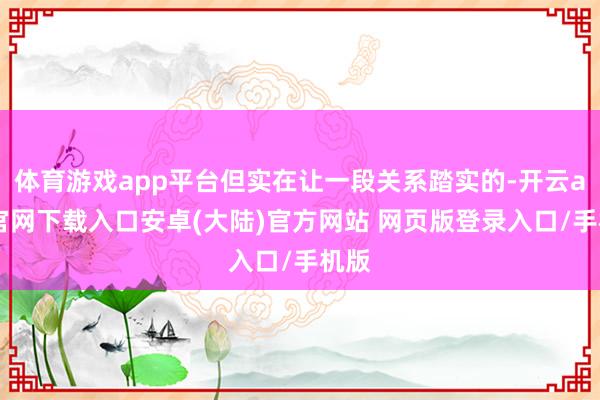 体育游戏app平台但实在让一段关系踏实的-开云app官网下载入口安卓(大陆)官方网站 网页版登录入口/手机版