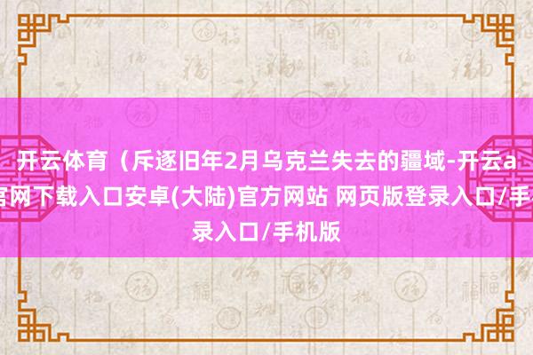 开云体育（斥逐旧年2月乌克兰失去的疆域-开云app官网下载入口安卓(大陆)官方网站 网页版登录入口/手机版