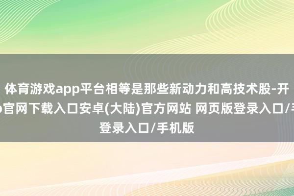体育游戏app平台相等是那些新动力和高技术股-开云app官网下载入口安卓(大陆)官方网站 网页版登录入口/手机版