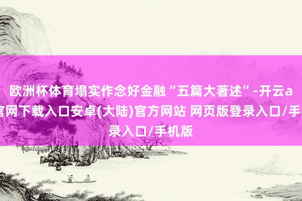 欧洲杯体育塌实作念好金融“五篇大著述”-开云app官网下载入口安卓(大陆)官方网站 网页版登录入口/手机版