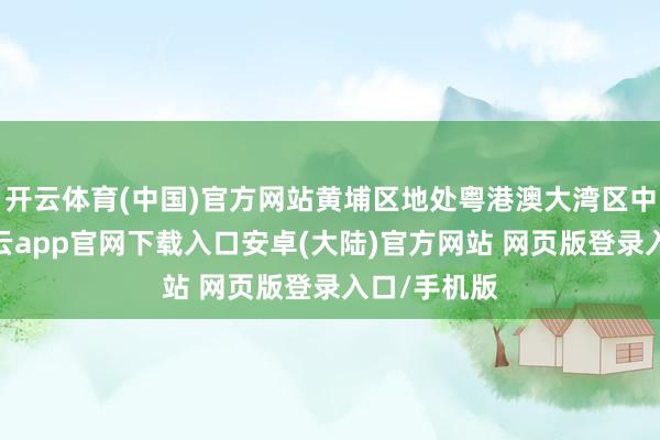 开云体育(中国)官方网站黄埔区地处粤港澳大湾区中枢区域-开云app官网下载入口安卓(大陆)官方网站 网页版登录入口/手机版