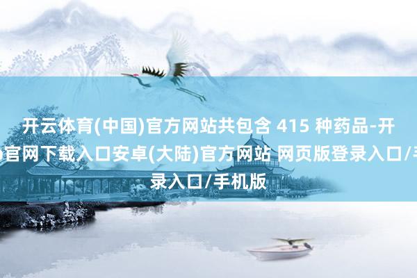 开云体育(中国)官方网站共包含 415 种药品-开云app官网下载入口安卓(大陆)官方网站 网页版登录入口/手机版