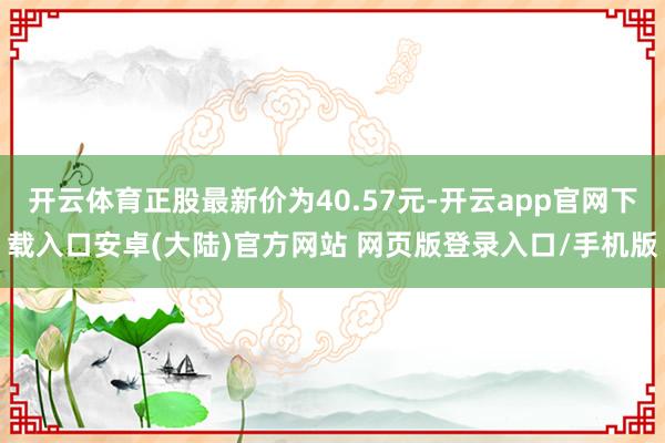 开云体育正股最新价为40.57元-开云app官网下载入口安卓(大陆)官方网站 网页版登录入口/手机版