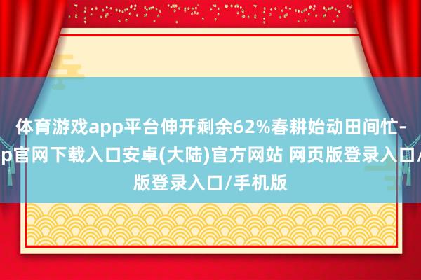 体育游戏app平台伸开剩余62%春耕始动田间忙-开云app官网下载入口安卓(大陆)官方网站 网页版登录入口/手机版