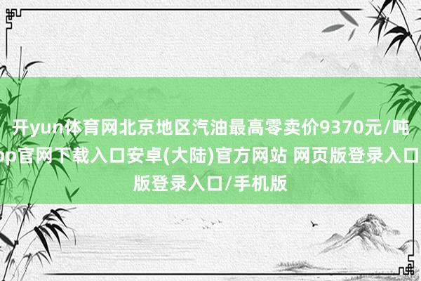 开yun体育网北京地区汽油最高零卖价9370元/吨-开云app官网下载入口安卓(大陆)官方网站 网页版登录入口/手机版