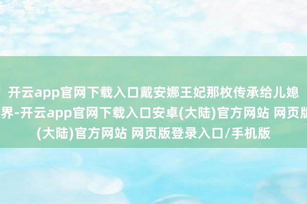 开云app官网下载入口戴安娜王妃那枚传承给儿媳梅根的海蓝对峙边界-开云app官网下载入口安卓(大陆)官方网站 网页版登录入口/手机版