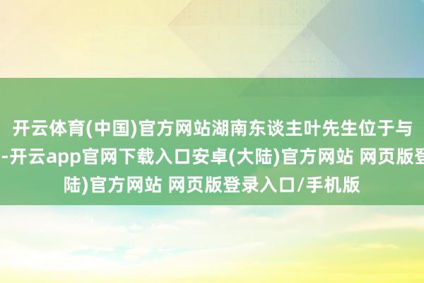 开云体育(中国)官方网站湖南东谈主叶先生位于与缅甸相邻的瑞丽-开云app官网下载入口安卓(大陆)官方网站 网页版登录入口/手机版