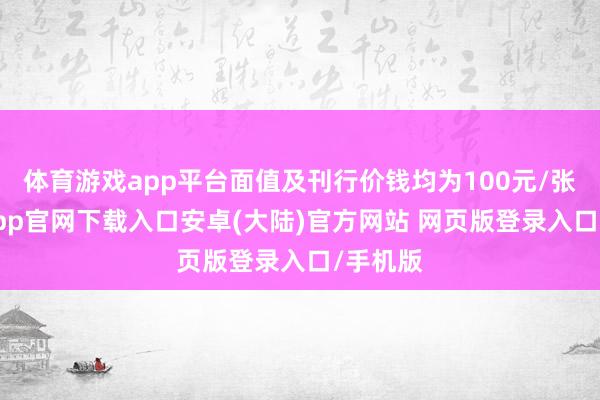 体育游戏app平台面值及刊行价钱均为100元/张-开云app官网下载入口安卓(大陆)官方网站 网页版登录入口/手机版