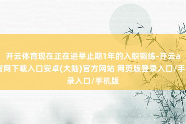 开云体育现在正在进举止期1年的入职锻练-开云app官网下载入口安卓(大陆)官方网站 网页版登录入口/手机版