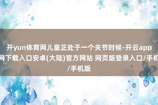 开yun体育网儿童正处于一个关节时候-开云app官网下载入口安卓(大陆)官方网站 网页版登录入口/手机版
