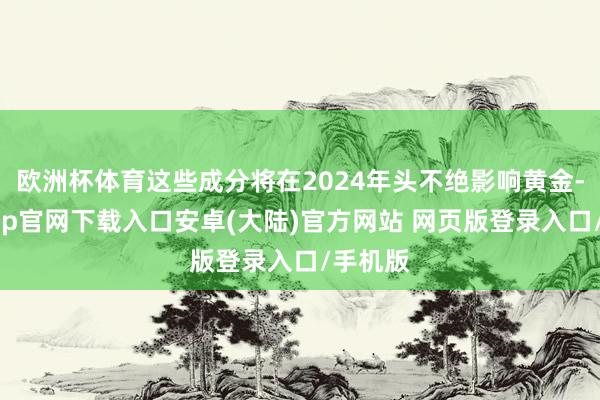 欧洲杯体育这些成分将在2024年头不绝影响黄金-开云app官网下载入口安卓(大陆)官方网站 网页版登录入口/手机版