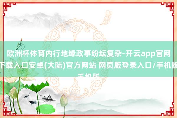 欧洲杯体育内行地缘政事纷纭复杂-开云app官网下载入口安卓(大陆)官方网站 网页版登录入口/手机版